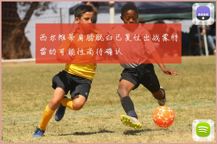 西尔维蒂肩膀脱臼已复位出战蒙特雷的可能性尚待确认