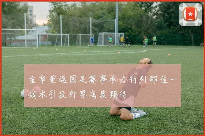 金华重返国足赛事承办行列邵佳一战术引发外界高度期待