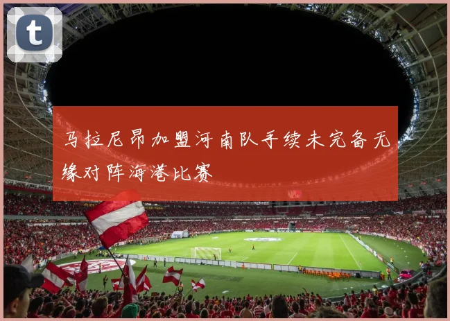 马拉尼昂加盟河南队手续未完备无缘对阵海港比赛