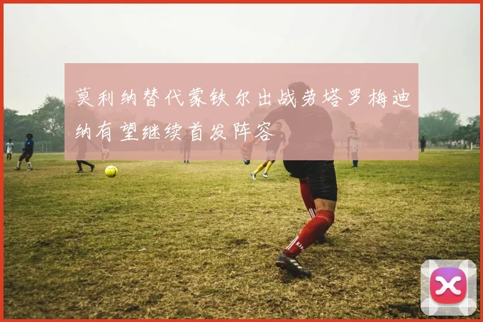 莫利纳替代蒙铁尔出战劳塔罗梅迪纳有望继续首发阵容