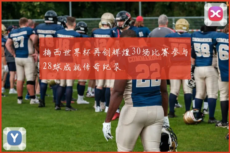 梅西世界杯再创辉煌30场比赛参与28球成就传奇纪录