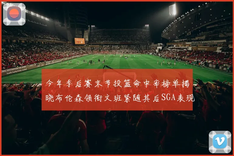 今年季后赛末节投篮命中率榜单揭晓布伦森领衔文班紧随其后SGA表现不俗