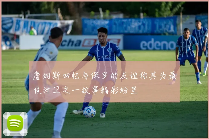 詹姆斯回忆与保罗的友谊称其为最佳控卫之一故事精彩纷呈