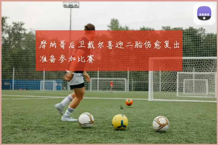 摩纳哥后卫戴尔喜迎二胎伤愈复出准备参加比赛