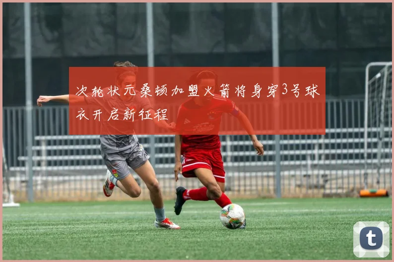 次轮状元桑顿加盟火箭将身穿3号球衣开启新征程