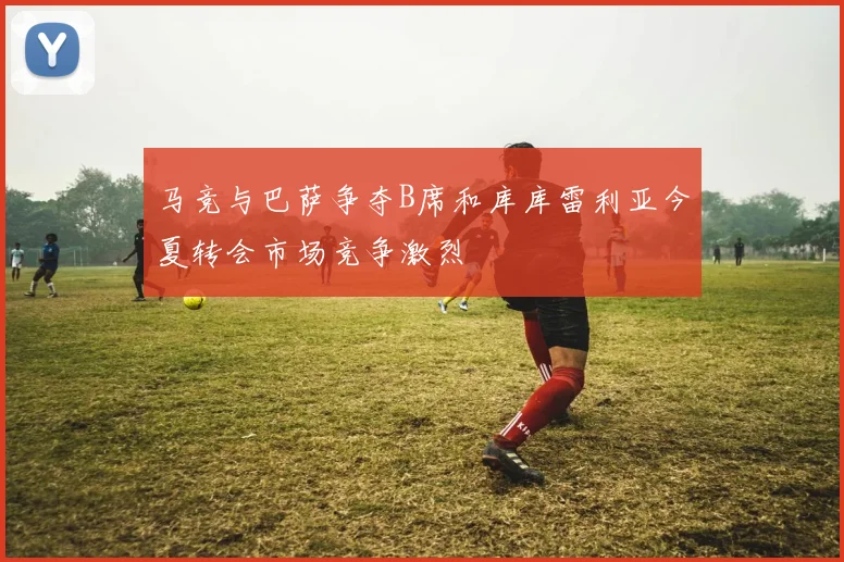 马竞与巴萨争夺B席和库库雷利亚今夏转会市场竞争激烈
