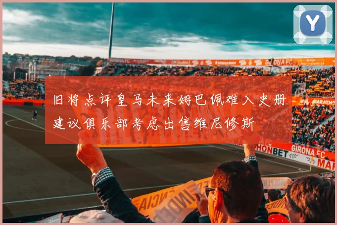 旧将点评皇马未来姆巴佩难入史册建议俱乐部考虑出售维尼修斯
