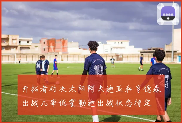 开拓者对决太阳阿夫迪亚和亨德森出战几率低霍勒迪出战状态待定