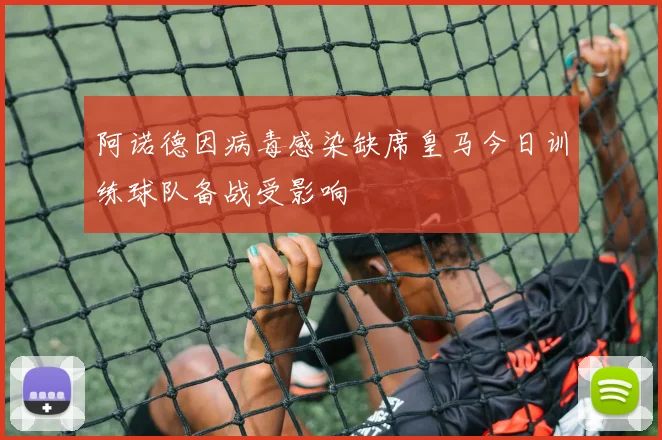 阿诺德因病毒感染缺席皇马今日训练球队备战受影响