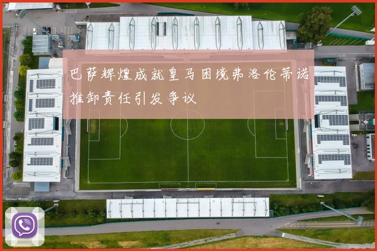 巴萨辉煌成就皇马困境弗洛伦蒂诺推卸责任引发争议