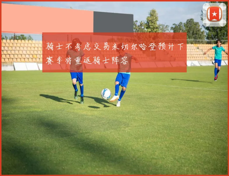 骑士不考虑交易米切尔哈登预计下赛季将重返骑士阵容