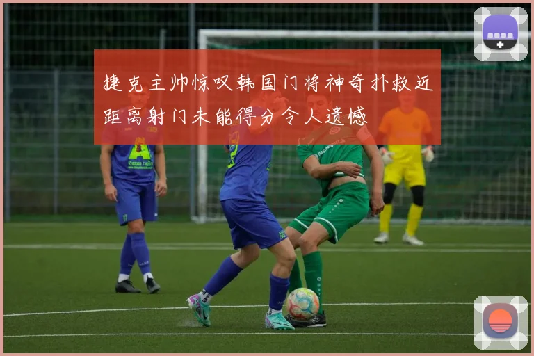 捷克主帅惊叹韩国门将神奇扑救近距离射门未能得分令人遗憾