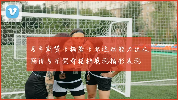 考辛斯赞卡梅隆卡尔运动能力出众期待与东契奇搭档展现精彩表现