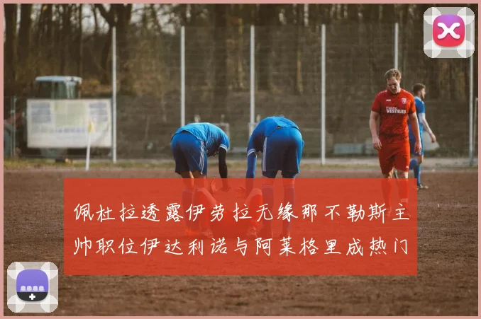 佩杜拉透露伊劳拉无缘那不勒斯主帅职位伊达利诺与阿莱格里成热门候选人