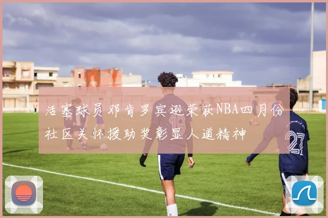 活塞球员邓肯罗宾逊荣获NBA四月份社区关怀援助奖彰显人道精神