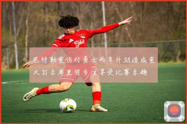 巴特勒重伤对勇士两年计划造成重大打击库里将专注享受比赛乐趣