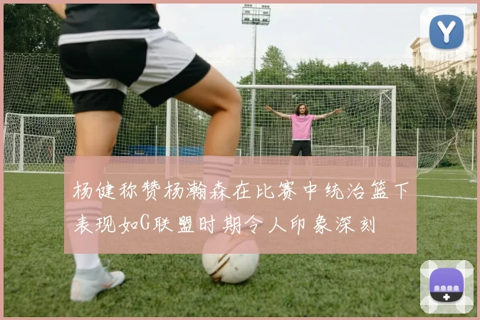 杨健称赞杨瀚森在比赛中统治篮下表现如G联盟时期令人印象深刻