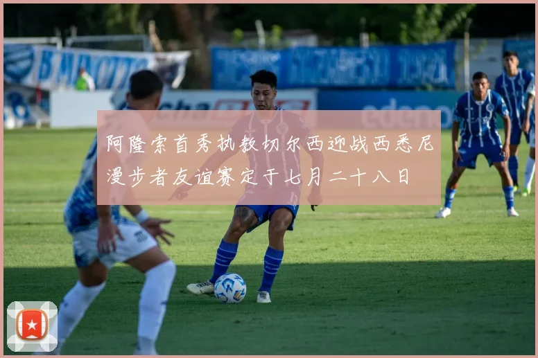 阿隆索首秀执教切尔西迎战西悉尼漫步者友谊赛定于七月二十八日